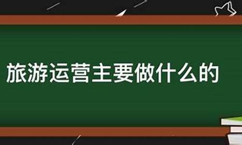 景区运营主要做什么的工作_景区运营主要做什么的工作内容